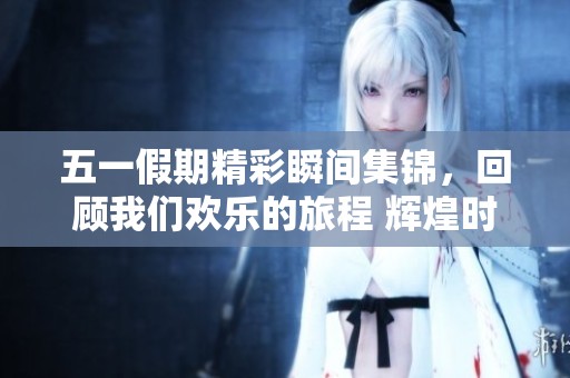 五一假期精彩瞬间集锦，回顾我们欢乐的旅程 辉煌时刻