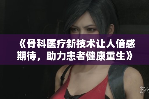《骨科医疗新技术让人倍感期待，助力患者健康重生》