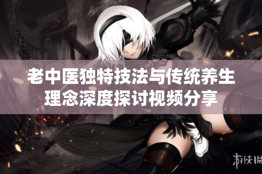 老中医独特技法与传统养生理念深度探讨视频分享