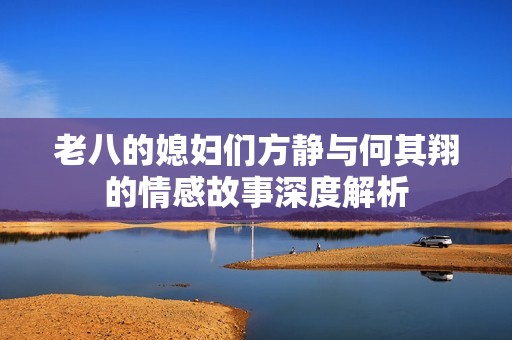 老八的媳妇们方静与何其翔的情感故事深度解析