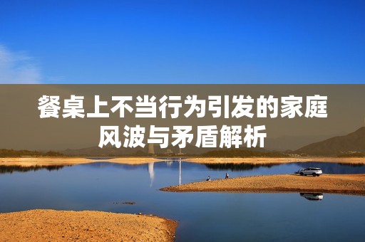 餐桌上不当行为引发的家庭风波与矛盾解析