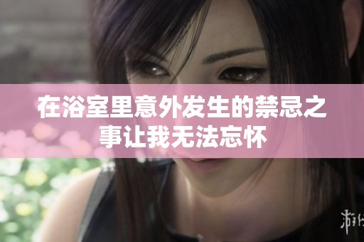 在浴室里意外发生的禁忌之事让我无法忘怀