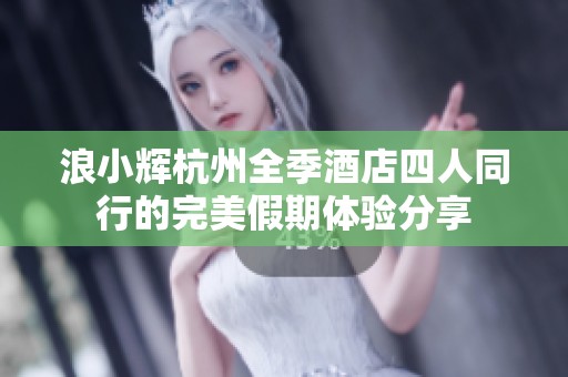 浪小辉杭州全季酒店四人同行的完美假期体验分享