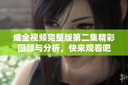成全视频完整版第二集精彩回顾与分析，快来观看吧