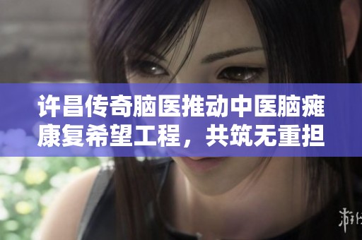 许昌传奇脑医推动中医脑瘫康复希望工程，共筑无重担未来