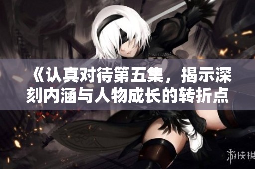 《认真对待第五集，揭示深刻内涵与人物成长的转折点》