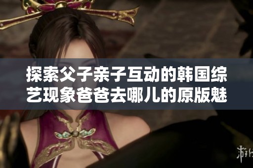 探索父子亲子互动的韩国综艺现象爸爸去哪儿的原版魅力