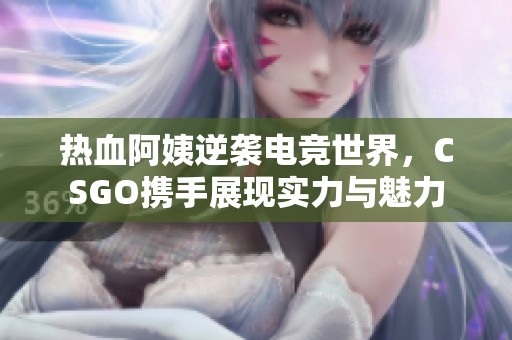 热血阿姨逆袭电竞世界，CSGO携手展现实力与魅力