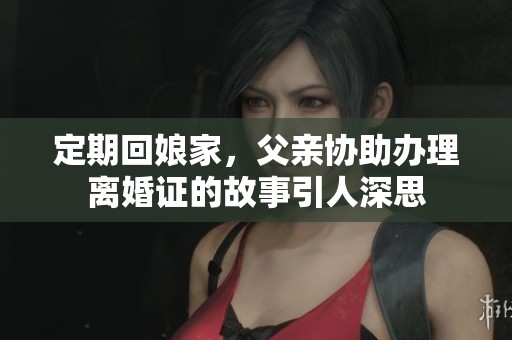 定期回娘家，父亲协助办理离婚证的故事引人深思
