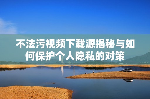 不法污视频下载源揭秘与如何保护个人隐私的对策