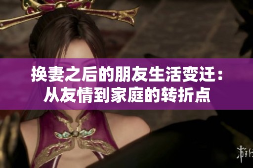 换妻之后的朋友生活变迁：从友情到家庭的转折点