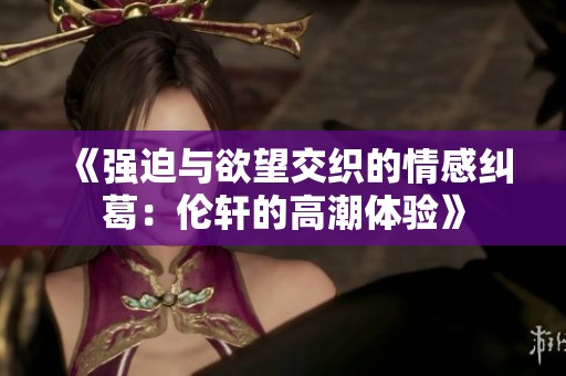 《强迫与欲望交织的情感纠葛：伦轩的高潮体验》