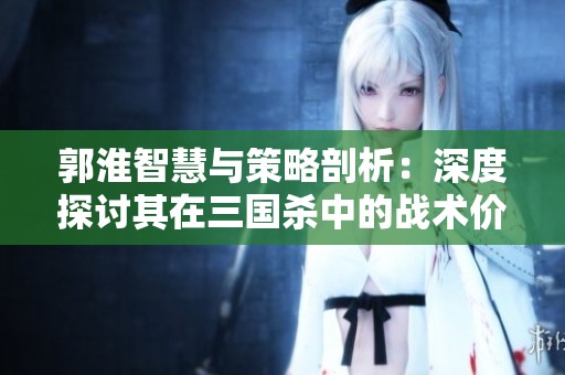 郭淮智慧与策略剖析：深度探讨其在三国杀中的战术价值