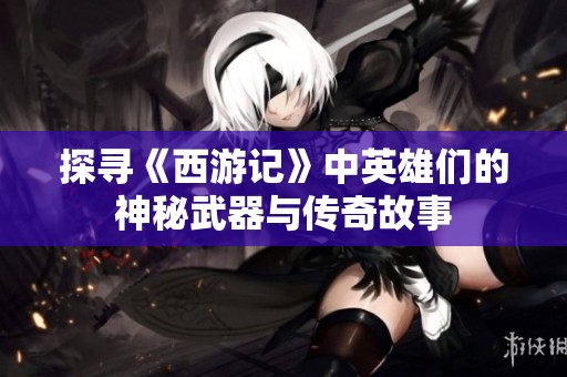 探寻《西游记》中英雄们的神秘武器与传奇故事
