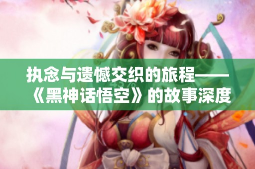 执念与遗憾交织的旅程——《黑神话悟空》的故事深度解析