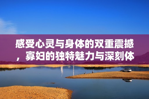 感受心灵与身体的双重震撼，寡妇的独特魅力与深刻体验