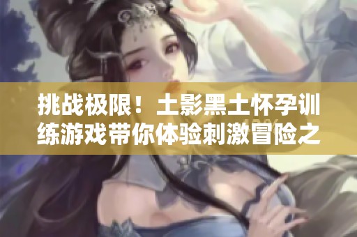 挑战极限！土影黑土怀孕训练游戏带你体验刺激冒险之旅