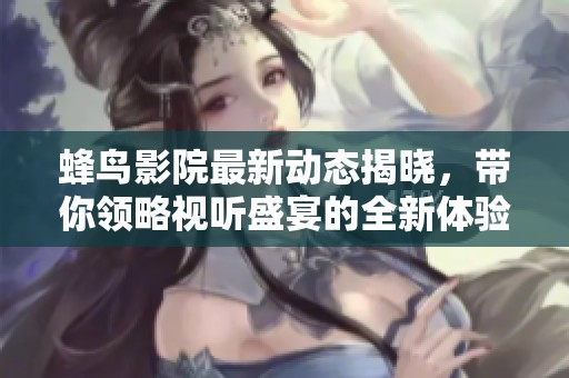 蜂鸟影院最新动态揭晓，带你领略视听盛宴的全新体验