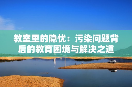教室里的隐忧：污染问题背后的教育困境与解决之道