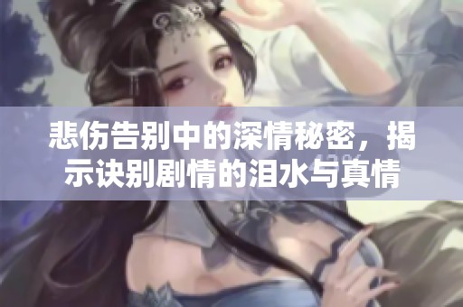 悲伤告别中的深情秘密，揭示诀别剧情的泪水与真情