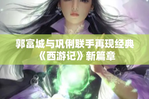 郭富城与巩俐联手再现经典《西游记》新篇章