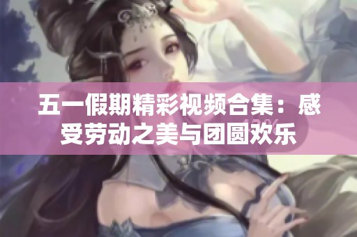 五一假期精彩视频合集：感受劳动之美与团圆欢乐