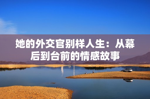 她的外交官别样人生：从幕后到台前的情感故事