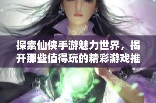 探索仙侠手游魅力世界，揭开那些值得玩的精彩游戏推荐