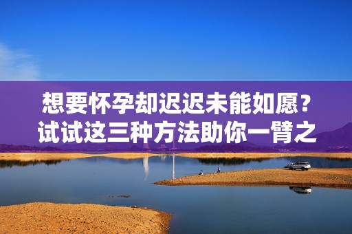 想要怀孕却迟迟未能如愿？试试这三种方法助你一臂之力！
