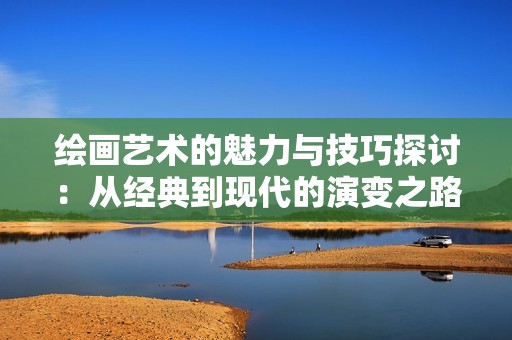 绘画艺术的魅力与技巧探讨：从经典到现代的演变之路