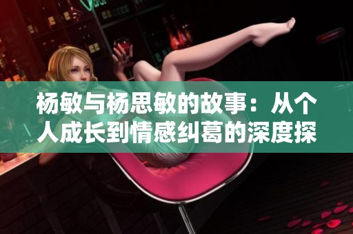 杨敏与杨思敏的故事：从个人成长到情感纠葛的深度探索