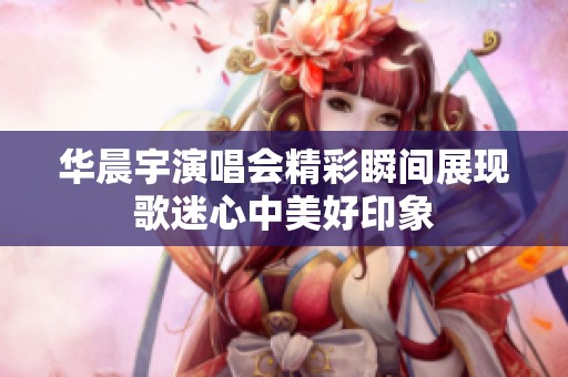 华晨宇演唱会精彩瞬间展现歌迷心中美好印象