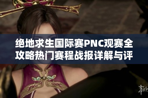 绝地求生国际赛PNC观赛全攻略热门赛程战报详解与评分汇总