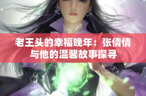 老王头的幸福晚年：张倩倩与他的温馨故事探寻