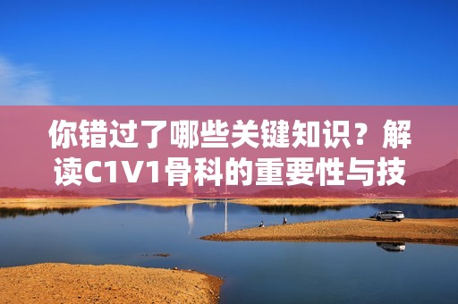 你错过了哪些关键知识？解读C1V1骨科的重要性与技巧