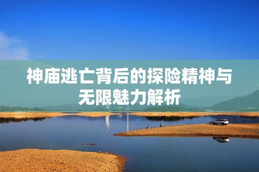 神庙逃亡背后的探险精神与无限魅力解析