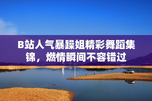 B站人气暴躁姐精彩舞蹈集锦，燃情瞬间不容错过