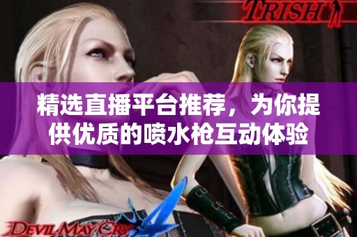 精选直播平台推荐，为你提供优质的喷水枪互动体验