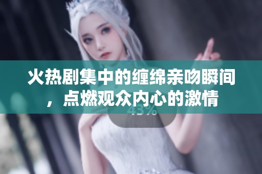 火热剧集中的缠绵亲吻瞬间，点燃观众内心的激情