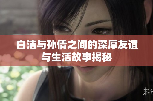 白洁与孙倩之间的深厚友谊与生活故事揭秘