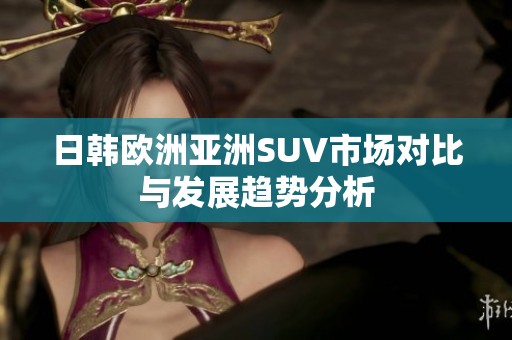 日韩欧洲亚洲SUV市场对比与发展趋势分析
