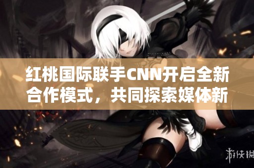 红桃国际联手CNN开启全新合作模式，共同探索媒体新机遇