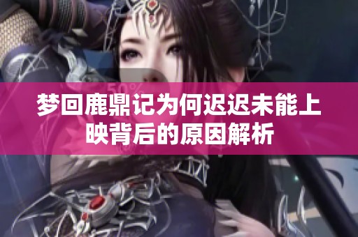 梦回鹿鼎记为何迟迟未能上映背后的原因解析