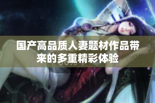 国产高品质人妻题材作品带来的多重精彩体验