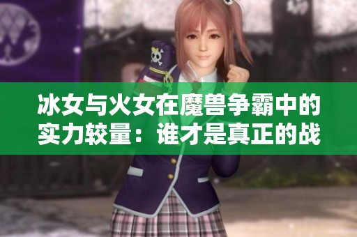 冰女与火女在魔兽争霸中的实力较量：谁才是真正的战场女王