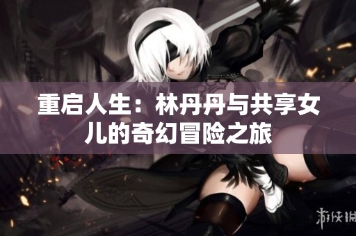 重启人生：林丹丹与共享女儿的奇幻冒险之旅