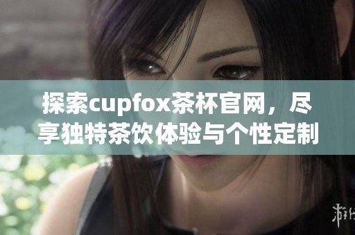 探索cupfox茶杯官网，尽享独特茶饮体验与个性定制服务