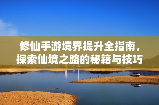 修仙手游境界提升全指南，探索仙境之路的秘籍与技巧