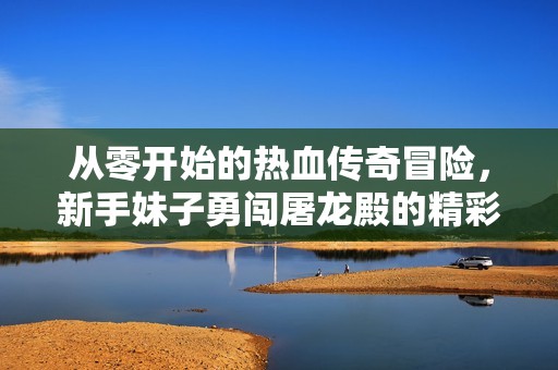 从零开始的热血传奇冒险，新手妹子勇闯屠龙殿的精彩旅程