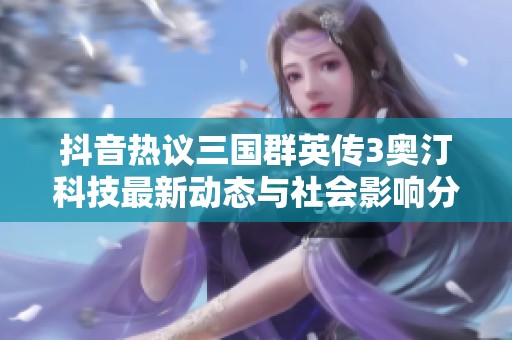 抖音热议三国群英传3奥汀科技最新动态与社会影响分析